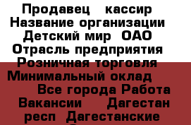 Продавец - кассир › Название организации ­ Детский мир, ОАО › Отрасль предприятия ­ Розничная торговля › Минимальный оклад ­ 25 000 - Все города Работа » Вакансии   . Дагестан респ.,Дагестанские Огни г.